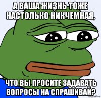 а ваша жизнь тоже настолько никчемная, что вы просите задавать вопросы на спрашивай?