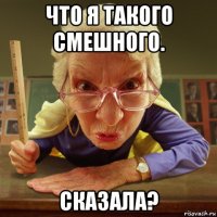 что я такого смешного. сказала?