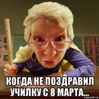  когда не поздравил училку с 8 марта...