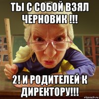 ты с собой взял черновик !!! 2! и родителей к директору!!!