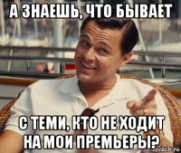 а знаешь, что бывает с теми, кто не ходит на мои премьеры?