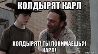 колдырят карл колдырят! ты понимаешь?! карл!