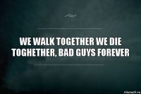 we walk together we die toghether, bad guys forever