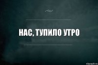 нас, тупило утро