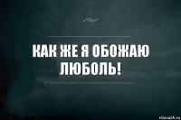 Как же я обожаю Люболь!