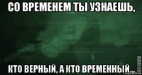 со временем ты узнаешь, кто верный, а кто временный...