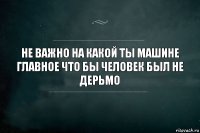 Не важно на какой ты машине
Главное что бы человек был не дерьмо