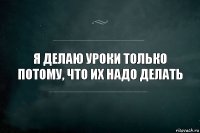 я делаю уроки только потому, что их надо делать