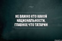 Не важно кто какой национальности,
главное что татарин