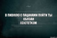 В пивнуху с пацанами пойти ты обязан
(с)Стетхэм