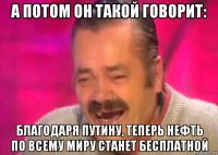 а потом он такой говорит: благодаря путину, теперь нефть по всему миру станет бесплатной