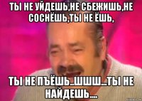 ты не уйдешь,не сбежишь,не соснёшь,ты не ёшь, ты не пъёшь..шшш...ты не найдешь....