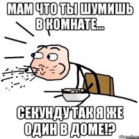 мам что ты шумишь в комнате... секунду так я же один в доме!?