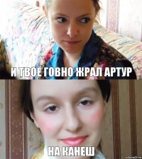 И твоё говно жрал артур На канеш