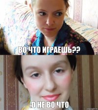 Во ЧТО ИГРАЕШЬ?? :D НЕ ВО ЧТО