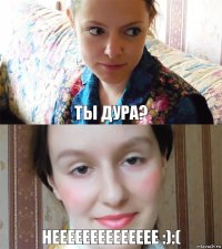 ты дура? нееееееееееееее :):(