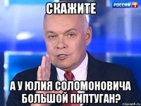 скажите а у юлия соломоновича большой пиптуган?