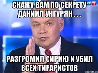 скажу вам по секрету даниил унгурян . . . разгромил сирию и убил всех тираристов