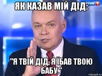 як казав мій дід: "я твій дід, я їбав твою бабу."