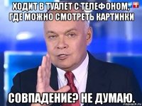 ходит в туалет с телефоном, где можно смотреть картинки совпадение? не думаю.