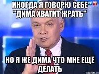 иногда я говорю себе "дима хватит жрать" но я же дима что мне ещё делать