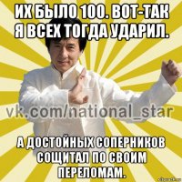 их было 100. вот-так я всех тогда ударил. а достойных соперников сощитал по своим переломам.