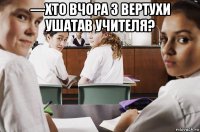 —хто вчора з вертухи ушатав учителя? 