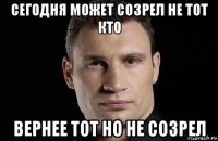 сегодня может созрел не тот кто вернее тот но не созрел