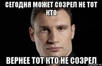 сегодня может созрел не тот кто вернее тот кто не созрел