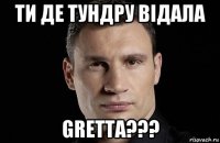 ти де тундру відала gretta???