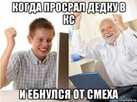 когда просрал дедку в кс и ебнулся от смеха