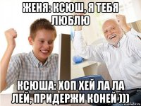 женя: ксюш, я тебя люблю ксюша: хоп хей ла ла лей, придержи коней )))