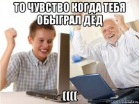 то чувство когда тебя обыграл дед ((((