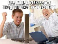 е е е! ваще крутяк! в доте продрыгались на 10 уровень! 