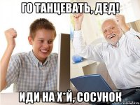 го танцевать, дед! иди на х*й, сосунок