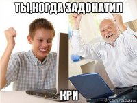 ты,когда задонатил кри