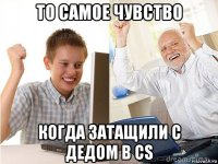 то самое чувство когда затащили с дедом в cs