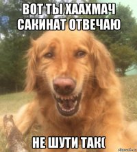 вот ты хаахмач сакинат отвечаю не шути так(