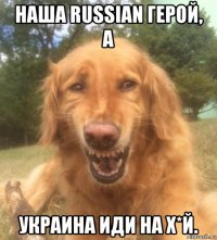 наша russian герой, а украина иди на х*й.