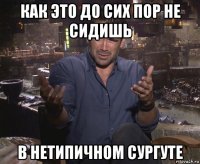 как это до сих пор не сидишь в нетипичном сургуте