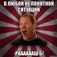 в любой не понятной ситуации -рааааааш б!