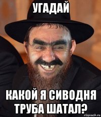 угадай какой я сиводня труба шатал?