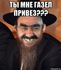 ты мне газел привез??? 