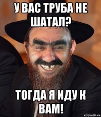 у вас труба не шатал? тогда я иду к вам!