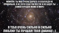 мамуля, ты мне очень дорого. я себя веду не правильно, я не хочу себя так вести! и не буду! ты самая лучшая мама в мире! я тебя очень сильно и сильно люблю! ты лучшая! твоя дианка! :-)