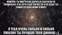 мамуля, ты мне очень дорога.я себя веду не правильно, я не хочу себя так вести! и не буду! ты самая лучшая мама в мире! я тебя очень сильно и сильно люблю! ты лучшая! твоя дианка! :-)