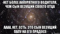 нет более аккуратного водителя, чем сын везущий своего отца аааа, нет, есть. это сын везущий папу на его прадосе