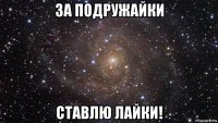 за подружайки ставлю лайки!