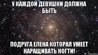 у каждой девушки должна быть подруга елена которая умеет наращивать ногти!