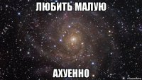 любить малую ахуенно